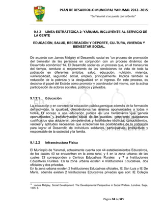 PLAN DE DESARROLLO MUNICIPAL YARUMAL 2012- 2015
                                                   “En Yarumal sí se puede con la Gente”




     9.1.2 LINEA ESTRATEGICA 2: YARUMAL INCLUYENTE AL SERVICIO DE
     LA GENTE

     EDUCACIÓN, SALUD, RECREACIÓN Y DEPORTE, CULTURA, VIVIENDA Y
                          BIENESTAR SOCIAL.


De acuerdo con James Midgley el Desarrollo social es “un proceso de promoción
del bienestar de las personas en conjunción con un proceso dinámico de
Desarrollo económico”14. El Desarrollo social es un proceso que, en el transcurso
del tiempo, conduce al mejoramiento de las condiciones de vida de toda la
población en diferentes ámbitos: salud, educación, nutrición, vivienda,
vulnerabilidad, seguridad social, empleo, principalmente. Implica también la
reducción de la pobreza y la desigualdad en el ingreso. En este proceso, es
decisivo el papel del Estado como promotor y coordinador del mismo, con la activa
participación de actores sociales, públicos y privados.


9.1.2.1     Educación

La educación y en concreto la educación pública persigue además de la formación
del individuo, la igualdad, ofreciéndonos las mismas oportunidades a todos y
todas. El acceso a una educación pública es una herramienta que genera
oportunidades y transformación social de los pueblos, generando ciudadanos
cualificados que adquieran competencias y habilidades técnicas, conocimientos,
valores y aptitudes necesarias que acrecienten las posibilidades de la población
para lograr el Desarrollo de individuos solidarios, participativos, productivos y
responsable de la sociedad y la familia.


9.1.2.2     Infraestructura Física

El Municipio de Yarumal, actualmente cuenta con 44 establecimientos Educativos,
de los cuales 40 se encuentran en la zona rural, y 4 en la zona urbana; de las
cuales 33 corresponden a Centros Educativos Rurales y 7 a Instituciones
Educativas Rurales. En la zona urbana existen 4 Instituciones Educativas, dos
oficiales y dos privadas.
En la zona urbana existen 2 Instituciones Educativas oficiales, IE San Luis y IE De
María, además existen 2 Instituciones Educativas privadas que son: IE Colegio


14
   James Midgley, Social Development: The Developmental Perspective in Social Welfare, Londres, Sage,
1995, 8.



                                                              Página 94 de 345
 