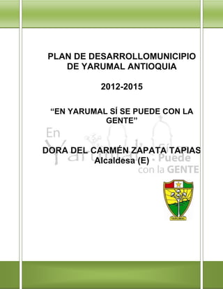 PLAN DE DESARROLLOMUNICIPIO
   DE YARUMAL ANTIOQUIA

           2012-2015

 “EN YARUMAL SÍ SE PUEDE CON LA
            GENTE”


DORA DEL CARMÉN ZAPATA TAPIAS
          Alcaldesa (E)
 