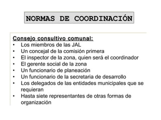 Consejo consultivo comunal:Consejo consultivo comunal:
• Los miembros de las JAL
• Un concejal de la comisión primera
• El inspector de la zona, quien será el coordinador
• El gerente social de la zona
• Un funcionario de planeación
• Un funcionario de la secretaria de desarrollo
• Los delegados de las entidades municipales que se
requieran
• Hasta siete representantes de otras formas de
organización
Consejo consultivo comunal:Consejo consultivo comunal:
• Los miembros de las JAL
• Un concejal de la comisión primera
• El inspector de la zona, quien será el coordinador
• El gerente social de la zona
• Un funcionario de planeación
• Un funcionario de la secretaria de desarrollo
• Los delegados de las entidades municipales que se
requieran
• Hasta siete representantes de otras formas de
organización
NORMAS DE COORDINACIÓNNORMAS DE COORDINACIÓNNORMAS DE COORDINACIÓNNORMAS DE COORDINACIÓN
 