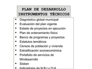  Diagnóstico global municipal
 Evaluación del plan vigente
 Estado de proyectos en ejecución
 Plan de ordenamiento físico
 Banco de programas y proyectos
 Estatutos temáticos
 Censos de población y vivienda
 Estratificación socioeconómica
 Portafolio de servicios de
Mindesarrollo
 Sisben
 Indicadores de N.B.I y D.H.
 Diagnóstico global municipal
 Evaluación del plan vigente
 Estado de proyectos en ejecución
 Plan de ordenamiento físico
 Banco de programas y proyectos
 Estatutos temáticos
 Censos de población y vivienda
 Estratificación socioeconómica
 Portafolio de servicios de
Mindesarrollo
 Sisben

PLAN DE DESARROLLOPLAN DE DESARROLLO
INSTRUMENTOS TÉCNICOSINSTRUMENTOS TÉCNICOS
PLAN DE DESARROLLOPLAN DE DESARROLLO
INSTRUMENTOS TÉCNICOSINSTRUMENTOS TÉCNICOS
 