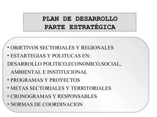 PLAN DE DESARROLLOPLAN DE DESARROLLO
PARTE ESTRATÉGICAPARTE ESTRATÉGICA
• OBJETIVOS SECTORIALES Y REGIONALES
• ESTARTEGIAS Y POLITUCAS EN:
DESARROLLO POLITICO,ECONOMICO,SOCIAL,
AMBIENTAL E INSTITUCIONAL
• PROGRAMAS Y PROYECTOS
• METAS SECTORIALES Y TERRITORIALES
• CRONOGRAMAS Y RESPONSABLES
• NORMAS DE COORDINACION
 