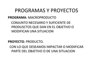 PROGRAMAS Y PROYECTOS
PROGRAMA: MACROPRODUCTO
CONJUNTO NECESARIO Y SUFICIENTE DE
PRODUSCTOS QUE DAN EN EL OBJETIVO O
MODIFICAN UNA SITUACION
PROYECTO: PRODUCTO.
CON LO QUE DESEAMOS IMPACTAR O MODIFICAR
PARTE DEL OBJETIVO O DE UNA SITUACION
 