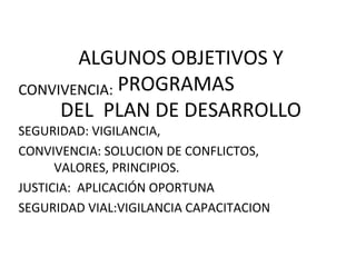 ALGUNOS OBJETIVOS Y
PROGRAMAS
DEL PLAN DE DESARROLLO
CONVIVENCIA:
SEGURIDAD: VIGILANCIA,
CONVIVENCIA: SOLUCION DE CONFLICTOS,
VALORES, PRINCIPIOS.
JUSTICIA: APLICACIÓN OPORTUNA
SEGURIDAD VIAL:VIGILANCIA CAPACITACION
 