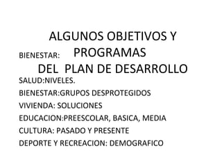 ALGUNOS OBJETIVOS Y
PROGRAMAS
DEL PLAN DE DESARROLLO
BIENESTAR:
SALUD:NIVELES.
BIENESTAR:GRUPOS DESPROTEGIDOS
VIVIENDA: SOLUCIONES
EDUCACION:PREESCOLAR, BASICA, MEDIA
CULTURA: PASADO Y PRESENTE
DEPORTE Y RECREACION: DEMOGRAFICO
 