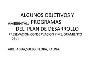 ALGUNOS OBJETIVOS Y
PROGRAMAS
DEL PLAN DE DESARROLLO
AMBIENTAL:
PRESEVACION,CONSERVACION Y MEJORAMIENTO
DEL :
AIRE, AGUA,SUELO, FLORA, FAUNA.
 