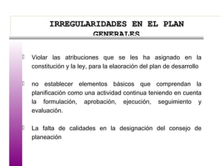 IRREGULARIDADES EN EL PLANIRREGULARIDADES EN EL PLAN
GENERALESGENERALES
IRREGULARIDADES EN EL PLANIRREGULARIDADES EN EL PLAN
GENERALESGENERALES
 Violar las atribuciones que se les ha asignado en la
constitución y la ley, para la elaoración del plan de desarrollo
 no establecer elementos básicos que comprendan la
planificación como una actividad continua teniendo en cuenta
la formulación, aprobación, ejecución, seguimiento y
evaluación.
 La falta de calidades en la designación del consejo de
planeación
 