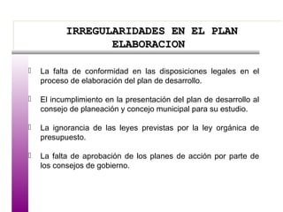 IRREGULARIDADES EN EL PLANIRREGULARIDADES EN EL PLAN
ELABORACIONELABORACION
IRREGULARIDADES EN EL PLANIRREGULARIDADES EN EL PLAN
ELABORACIONELABORACION
 La falta de conformidad en las disposiciones legales en el
proceso de elaboración del plan de desarrollo.
 El incumplimiento en la presentación del plan de desarrollo al
consejo de planeación y concejo municipal para su estudio.
 La ignorancia de las leyes previstas por la ley orgánica de
presupuesto.
 La falta de aprobación de los planes de acción por parte de
los consejos de gobierno.
 