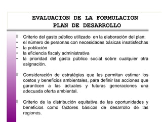 EVALUACION DE LA FORMULACIONEVALUACION DE LA FORMULACION
PLAN DE DESARROLLOPLAN DE DESARROLLO
EVALUACION DE LA FORMULACIONEVALUACION DE LA FORMULACION
PLAN DE DESARROLLOPLAN DE DESARROLLO
 Criterio del gasto público utilizado en la elaboración del plan:
• el número de personas con necesidades básicas insatisfechas
• la población
• la eficiencia fiscaly administrativa
• la prioridad del gasto público social sobre cualquier otra
asignación.
 Consideración de estratégias que les permitan estimar los
costos y beneficios ambientales, para definir las acciones que
garanticen a las actuales y futuras generaciones una
adecuada oferta ambiental.
 Criterio de la distribución equitativa de las oportunidades y
beneficios como factores básicos de desarrollo de las
regiones.
 