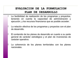 EVALUACION DE LA FORMULACIONEVALUACION DE LA FORMULACION
PLAN DE DESARROLLOPLAN DE DESARROLLO
EVALUACION DE LA FORMULACIONEVALUACION DE LA FORMULACION
PLAN DE DESARROLLOPLAN DE DESARROLLO
 La factibilidad de realización de los programas y proyectos,
teniendo en cuenta la capacidad de administración y
ejecución, y los recursos financieros que es posible acceder.
 La relación efectiva de los programas y proyectos con el plan
de desarrollo.
 El contenido de los planes de desarrollo en cuanto a su parte
general de carácter estratégico y el plan de inversiones de
carácter operativo.
 La coherencia de los planes territoriales con los planes
nacionales.
 