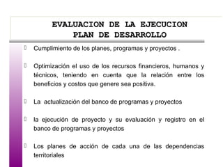 EVALUACION DE LA EJECUCIONEVALUACION DE LA EJECUCION
PLAN DE DESARROLLOPLAN DE DESARROLLO
EVALUACION DE LA EJECUCIONEVALUACION DE LA EJECUCION
PLAN DE DESARROLLOPLAN DE DESARROLLO
 Cumplimiento de los planes, programas y proyectos .
 Optimización el uso de los recursos financieros, humanos y
técnicos, teniendo en cuenta que la relación entre los
beneficios y costos que genere sea positiva.
 La actualización del banco de programas y proyectos
 la ejecución de proyecto y su evaluación y registro en el
banco de programas y proyectos
 Los planes de acción de cada una de las dependencias
territoriales
 