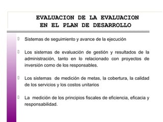 EVALUACION DE LA EVALUACIONEVALUACION DE LA EVALUACION
EN EL PLAN DE DESARROLLOEN EL PLAN DE DESARROLLO
EVALUACION DE LA EVALUACIONEVALUACION DE LA EVALUACION
EN EL PLAN DE DESARROLLOEN EL PLAN DE DESARROLLO
 Sistemas de seguimiento y avance de la ejecución
 Los sistemas de evaluación de gestión y resultados de la
administración, tanto en lo relacionado con proyectos de
inversión como de los responsables.
 Los sistemas de medición de metas, la cobertura, la calidad
de los servicios y los costos unitarios
 La medición de los principios fiscales de eficiencia, eficacia y
responsabilidad.
 