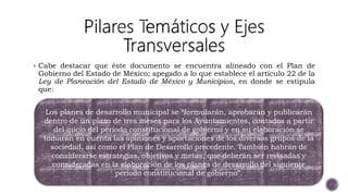  Cabe destacar que éste documento se encuentra alineado con el Plan de
Gobierno del Estado de México; apegado a lo que establece el artículo 22 de la
Ley de Planeación del Estado de México y Municipios, en donde se estipula
que:
Los planes de desarrollo municipal se “formularán, aprobarán y publicarán
dentro de un plazo de tres meses para los Ayuntamientos, contados a partir
del inicio del período constitucional de gobierno y en su elaboración se
tomarán en cuenta las opiniones y aportaciones de los diversos grupos de la
sociedad, así como el Plan de Desarrollo precedente. También habrán de
considerarse estrategias, objetivos y metas, que deberán ser revisadas y
consideradas en la elaboración de los planes de desarrollo del siguiente
período constitucional de gobierno”.
 