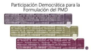Esta información se obtuvo de acuerdo a las fases de
consulta ciudadana, en mesas de trabajo integradas por
sectores académico, privado y social, quienes vertieron sus
opiniones y propuestas.
Se analizó tanto la información documental como la
extraída de la consulta. ciudadana, que se realizó a
través de foros, visitas personalizadas, encuestas y un
sondeo en puntos de concentración poblacional.
Se llevaron a cabo eventos en las Delegaciones de
Reyes Acatlixhuayan, Santiago Zula y cabecera
Municipal, mediante la conformación de 6 mesas de
participación con los siguientes temas:
 