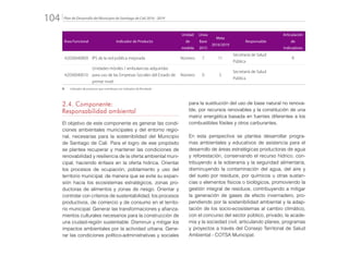 Plan de Desarrollo del Municipio de Santiago de Cali 2016 - 2019104.
Área Funcional Indicador de Producto
Unidad
de
medida
Línea
Base
2015
Meta
2016/2019
Responsable
Articulación
de
Indicadores
42030040009 IPS de la red pública mejorada Número 7 11
Secretaría de Salud
Pública
R
42030040010
Unidades móviles / ambulancias adquiridas
para uso de las Empresas Sociales del Estado de
primer nivel
Número 0 5
Secretaría de Salud
Pública
R: 	 Indicador de producto que contribuye con Indicador de Resultado
2.4. Componente:
Responsabilidad ambiental
El objetivo de este componente es generar las condi-
ciones ambientales municipales y del entorno regio-
nal, necesarias para la sostenibilidad del Municipio
de Santiago de Cali. Para el logro de ese propósito
se plantea recuperar y mantener las condiciones de
renovabilidad y resiliencia de la oferta ambiental muni-
cipal, haciendo énfasis en la oferta hídrica. Orientar
los procesos de ocupación, poblamiento y uso del
territorio municipal, de manera que se evite su expan-
sión hacia los ecosistemas estratégicos, zonas pro-
ductoras de alimentos y zonas de riesgo. Orientar y
controlar con criterios de sustentabilidad, los procesos
productivos, de comercio y de consumo en el territo-
rio municipal. Generar las transformaciones y afianza-
mientos culturales necesarios para la construcción de
una ciudad-región sustentable. Disminuir y mitigar los
impactos ambientales por la actividad urbana. Gene-
rar las condiciones político-administrativas y sociales
para la sustitución del uso de base natural no renova-
ble, por recursos renovables y la constitución de una
matriz energética basada en fuentes diferentes a los
combustibles fósiles y otros carburantes.
En esta perspectiva se plantea desarrollar progra-
mas ambientales y educativos de asistencia para el
desarrollo de áreas estratégicas productoras de agua
y reforestación, conservando el recurso hídrico, con-
tribuyendo a la soberanía y la seguridad alimentaria,
disminuyendo la contaminación del agua, del aire y
del suelo por residuos, por químicos u otras sustan-
cias o elementos físicos o biológicos, promoviendo la
gestión integral de residuos, contribuyendo a mitigar
la generación de gases de efecto invernadero, pro-
pendiendo por la sostenibilidad ambiental y la adap-
tación de los socio-ecosistemas al cambio climático,
con el concurso del sector público, privado, la acade-
mia y la sociedad civil, articulando planes, programas
y proyectos a través del Consejo Territorial de Salud
Ambiental - COTSA Municipal.
 