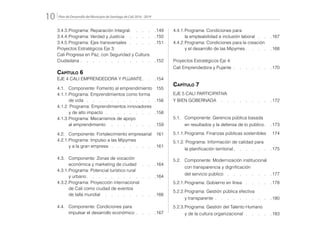 Plan de Desarrollo del Municipio de Santiago de Cali 2016 - 201910.
3.4.3.	Programa: Reparación Integral  .   .   .   . 149
3.4.4.	Programa: Verdad y Justicia  .   .   .   .   . 150
3.4.5.	Programa: Ejes transversales   .   .   .   . 151
Proyectos Estratégicos Eje 3:
Cali Progresa en Paz, con Seguridad y Cultura
Ciudadana  .  .  .  .  .  .  .  .  .  .  .  . 152
Capítulo 6
EJE 4 CALI EMPRENDEDORA Y PUJANTE  .   . 154
4.1.	 Componente: Fomento al emprendimiento 155
4.1.1.	Programa: Emprendimientos como forma
		de vida   .   .   .   .   .   .   .   .   .   .   . 156
4.1.2. Programa: Emprendimientos innovadores
		 y de alto impacto  .  .  .  .  .  .  .  . 158
4.1.3.	Programa: Mecanismos de apoyo
		al emprendimiento  .   .   .   .   .   .   .   . 159
4.2.	 Componente: Fortalecimiento empresarial 161
4.2.1.	Programa: Impulso a las Mipymes
		 y a la gran empresa   .   .   .   .   .   .   . 161
4.3.	 Componente: Zonas de vocación
		 económica y marketing de ciudad  .   .   . 164
4.3.1.	Programa: Potencial turístico rural
		y urbano  .   .   .   .   .   .   .   .   .   .   . 164
4.3.2.	Programa: Proyección internacional
		 de Cali como ciudad de eventos
		 de talla mundial  .   .   .   .   .   .   .   .   . 166
4.4.	 Componente: Condiciones para
		 impulsar el desarrollo económico  .  .  . 167
4.4.1.	Programa: Condiciones para
		 la empleabilidad e inclusión laboral   .   . 167
4.4.2.	Programa: Condiciones para la creación
		 y el desarrollo de las Mipymes  .   .   .   . 168
Proyectos Estratégicos Eje 4:
Cali Emprendedora y Pujante  .  .  .  .  .  . 170
Capítulo 7
EJE 5 CALI PARTICIPATIVA
Y BIEN GOBERNADA  .   .   .   .   .   .   .   .   . 172
5.1.	 Componente: Gerencia pública basada
		 en resultados y la defensa de lo público  . 173
5.1.1.	Programa: Finanzas públicas sostenibles 174
5.1.2. Programa: Información de calidad para
		 la planificación territorial  .   .   .   .   .   . 175
5.2.	 Componente: Modernización institucional
		 con transparencia y dignificación
		 del servicio público  .  .  .  .  .  .  . 177
5.2.1.	Programa: Gobierno en línea  .  .  .  . 178
5.2.2.	Programa: Gestión pública efectiva
		y transparente  .  .  .  .  .  .  .  .  . 180
5.2.3.	Programa: Gestión del Talento Humano
		 y de la cultura organizacional   .   .   .   . 183
 