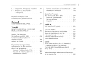 “CALI PROGRESA CONTIGO” 11
5.3.	 Componente: Participación ciudadana   . 184
5.3.1.	Programa: Ciudadanía activa
		y participativa   .   .   .   .   .   .   .   .   . 184
Proyectos Estratégicos Eje 5:
Cali Participativa y Bien Gobernada  .  .  .  . 187
Capítulo 8
INDICADORES DE RESULTADO   .   .   .   .   . 191
Título III
PLAN FINANCIERO PARA INVERSIONES
DEL PLAN DE DESARROLLO  .  .  .  .  .  . 202
Ingresos Plan Financiero
Plan de Desarrollo 2016 - 2019  .   .   .   .   .   . 202
Transferencias Sistema General
de Participaciones  .  .  .  .  .  .  .  .  . 205
Ingresos de Capital   .   .   .   .   .   .   .   .   . 206
Proyección de los ingresos más
representativos del Plan Financiero
para el Plan de Desarrollo   .   .   .   .   .   .   . 207
	 Impuesto Predial Unificado (IPU)  .  .  .  . 207
	 Impuesto de Industria y Comercio  .   .   .   . 207
	 Sobretasa a la gasolina  .  .  .  .  .  .  . 208
	 Ingresos relacionados con la contratación  . 209
	 Impuesto de Delineación  .   .   .   .   .   .   . 209
Gastos Plan Financiero
Plan de Desarrollo 2016 - 2019  .   .   .   .   .   . 210
	 Gastos de funcionamiento   .   .   .   .   .   . 211
	 Servicio de Deuda  .   .   .   .   .   .   .   .   . 213
	Inversión  .   .   .   .   .   .   .   .   .   .   .   . 215
Título IV
DISPOSICIONES FINALES  .  .  .  .  .  .  . 224
Ejecución del Plan  .   .   .   .   .   .   .   .   .   . 224
Articulación y ajustes con otros niveles  .  .  . 224
Seguimiento y Evaluación del Plan  .  .  .  . 225
Informes al Concejo  .  .  .  .  .  .  .  .  . 225
Adiciones al Plan de Inversiones  .  .  .  .  . 225
Vigencia y derogatorias  .   .   .   .   .   .   .   . 227
ANEXO
ALINEACIÓN INDICADORES DE PRODUCTO
CON INDICADORES DE RESULTADO.
PLAN DE DESARROLLO DEL MUNICIPIO
2016 - 2019  .   .   .   .   .   .   .   .   .   .   .   . 229
Nueva estructura de la Administración Municipal
de Santiago de Cali   .   .   .   .   .   .   .   .   . 264
 