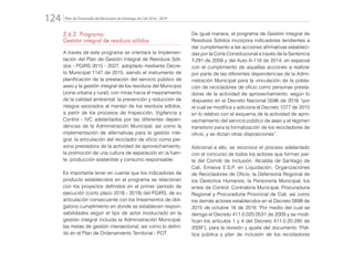 Plan de Desarrollo del Municipio de Santiago de Cali 2016 - 2019124.
2.6.2. Programa:
Gestión integral de residuos sólidos
A través de este programa se orientará la Implemen-
tación del Plan de Gestión Integral de Residuos Sóli-
dos - PGIRS 2015 - 2027, adoptado mediante Decre-
to Municipal 1147 de 2015, siendo el instrumento de
planificación de la prestación del servicio público de
aseo y la gestión integral de los residuos del Municipio
(zona urbana y rural), con miras hacia el mejoramiento
de la calidad ambiental, la prevención y reducción de
riesgos asociados al manejo de los residuos sólidos,
a partir de los procesos de Inspección, Vigilancia y
Control - IVC adelantados por las diferentes depen-
dencias de la Administración Municipal, así como la
implementación de alternativas para la gestión inte-
gral, la articulación del reciclador de oficio como per-
sona prestadora de la actividad de aprovechamiento,
la promoción de una cultura de separación en la fuen-
te, producción sostenible y consumo responsable.
Es importante tener en cuenta que los indicadores de
producto establecidos en el programa se relacionan
con los proyectos definidos en el primer periodo de
ejecución (corto plazo 2016 - 2019) del PGIRS, de su
articulación consecuente con los lineamientos de obli-
gatorio cumplimiento en donde se establecen respon-
sabilidades según el tipo de actor involucrado en la
gestión integral incluida la Administración Municipal,
las metas de gestión intersectorial, así como lo defini-
do en el Plan de Ordenamiento Territorial - POT.
De igual manera, el programa de Gestión Integral de
Residuos Sólidos incorpora indicadores tendientes a
dar cumplimiento a las acciones afirmativas estableci-
das por la Corte Constitucional a través de la Sentencia
T-291 de 2009 y del Auto A-118 de 2014, en especial
con el cumplimiento de aquellas acciones a realizar
por parte de las diferentes dependencias de la Admi-
nistración Municipal para la vinculación de la pobla-
ción de recicladores de oficio como personas presta-
doras de la actividad de aprovechamiento, según lo
dispuesto en el Decreto Nacional 0596 de 2016 “por
el cual se modifica y adiciona el Decreto 1077 de 2015
en lo relativo con el esquema de la actividad de apro-
vechamiento del servicio público de aseo y el régimen
transitorio para la formalización de los recicladores de
oficio, y se dictan otras disposiciones”.
Adicional a ello, se reconoce el proceso adelantado
con el concurso de todos los actores que forman par-
te del Comité de Inclusión: Alcaldía de Santiago de
Cali, Emisiva E.S.P. en Liquidación, Organizaciones
de Recicladores de Oficio, la Defensoría Regional de
los Derechos Humanos, la Personería Municipal, los
entes de Control: Contraloría Municipal, Procuraduría
Regional y Procuraduría Provincial de Cali, así como
los demás actores establecidos en el Decreto 0898 de
2015 de octubre 16 de 2016 “Por medio del cual se
deroga el Decreto 411.0.020.0531 de 2009 y se modi-
fican los artículos 1 y 4 del Decreto 411.0.20.280 de
2009”), para la revisión y ajuste del documento “Polí-
tica pública y plan de inclusión de los recicladores
 