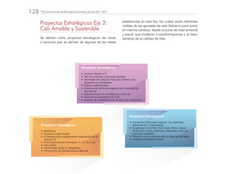 Plan de Desarrollo del Municipio de Santiago de Cali 2016 - 2019128.
Proyectos Estratégicos
•	 Corredor Verde 3 y 5
•	 Red de ciclorutas y bicicletas públicas
•	 Terminales de cabecera Paso del Comercio, Sur,
Aguablanca y Guadalupe
•	 Carriles preferenciales
•	 Construcción de la prolongación de la Avenida Ciu-
dad de Cali
•	 Soluciones para la movilidad en la zona sur
•	 Cierre de la escombrera de la 50
•	 Estación de transferencia de residuos de construcción
Proyectos Estratégicos
•	 Bailódromo
•	 Proyecto Ciudad Paraíso
•	 El Danubio como equipamiento multipropósito en la
Comuna 18
•	 CALI nuevos en las Comunas 8, 11, 12, 13 y rural
•	 Plan Jarillón
•	 Continuación de las 21 Megaobras
•	 Construcción de intersecciones a desnivel
Proyectos Estratégicos
•	 Corredores ambientales urbanos: Cali, Meléndez,
Aguas del Sur y Cañaveralejo
•	 Ecoparques Cristo Rey, Tres Cruces, Pance, Aguas
de Navarro y Cerro La Bandera, adecuados para uso
y disfrute ciudadano
•	 Protección de las cuencas para la seguridad del agua
•	 Ampliación Ecoparque Pance
Proyectos Estratégicos Eje 2:
Cali Amable y Sostenible
Se definen como proyectos estratégicos las obras
o servicios que se derivan de algunas de las metas
establecidas en este Eje, los cuales serán referentes
visibles de las apuestas de este Gobierno para poner
en marcha cambios, desde el punto de vista territorial
y social, que conlleven a transformaciones y al mejo-
ramiento de la calidad de vida.
 