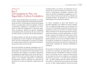 “CALI PROGRESA CONTIGO” 131
ARTÍCULO 8
Eje 3
Cali progresa en Paz, con
Seguridad y Cultura Ciudadana
A partir de las problemáticas enunciadas en el diag-
nóstico, el Plan de Desarrollo del Municipio de Santia-
go de Cali 2016 - 2019 propone en el Eje Cali Progresa
en Paz, con Seguridad y Cultura Ciudadana, diversos
componentes, programas e indicadores que contri-
buirán a mejorar las estadísticas en materia de segu-
ridad, convivencia, además de generar estrategias
de restablecimiento de derechos de las víctimas del
conflicto armado y la atención de los desmovilizados.
El objetivo general de este eje es generar medidas
que garanticen la vida, la libertad y la integridad per-
sonal, así como la seguridad, la convivencia ciudada-
na y el patrimonio económico, elementos fundamenta-
les para la construcción de la paz.
Para este propósito se plantean estrategias que inci-
dan en la reducción de los homicidios, hurtos, lesiones
personales y las contravenciones relacionadas con la
convivencia; para lograrlo, es necesario direccionar
la estrategia de seguridad a partir de la definición e
implementación de la política integral de seguridad,
apoyar a los diferentes organismos e instituciones
de seguridad y justicia, ampliando de esta forma la
eficiencia en el nivel de respuesta y seguimiento del
delito.
Complementario a lo anterior, se fortalecerán las ins-
tancias para la solución pacífica de conflictos, la edu-
cación y participación ciudadana, poniendo como
marco de referencia obligatorio la legalidad y la con-
vivencia. Bajo el enfoque de derechos y deberes los
ciudadanos deben ser gestores de convivencia y el
Estado garante de condiciones básicas.
La cultura ciudadana es para este Gobierno una
apuesta estratégica cuyo objetivo es formar ciudada-
nos, con reglas de juego claras, que contribuyan a la
convivencia, al desarrollo del sentido de pertenencia y
respeto por el otro y por el entorno. El espacio público
debe convertirse en el aula permanente para el segui-
miento de prácticas y nuevos significados y, al mismo
tiempo, escenario de trabajo de campo para medir y
ver los resultados en cuanto al uso y apropiación del
espacio público. Es así como el espacio público en
la ciudad se constituye en el escenario en el que se
desarrollan las interacciones entre los ciudadanos, las
cuales están mediadas por diversas necesidades y
propósitos.
De otra parte, el Gobierno Nacional avanza de mane-
ra formal en el proceso de negociación con grupos
armados que han manifestado su intención de parti-
cipar en el proceso de paz. A partir de este proceso
de acuerdos de Paz que se adelanta, es importante
mencionar que el país —y en este caso la ciudad de
Cali— se debe preparar para las nuevas situaciones
de conflicto. La afectación de la ciudad se da en doble
vía: por un lado, acoge población víctima de dichas
 