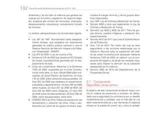 Plan de Desarrollo del Municipio de Santiago de Cali 2016 - 2019132.
dinámicas y, de otro lado, la violencia que generan las
pugnas por el control y regulación de negocios ilega-
les, ocasiona alto número de homicidios, amenazas,
desplazamientos intraurbanos, reclutamiento forzado
de menores.
Lo anterior, atemperándose a la normatividad vigente:
•	 Ley 387 de 1997. Normatividad sobre desplaza-
miento forzado, que establece los lineamientos
generales de política pública nacional y crea el
Sistema Nacional de Atención Integral a la Pobla-
ción Desplazada - SNAIPD
•	 Ley 975 de 2005 o Ley de Justicia y Paz.
•	 Sentencia T-25 de 2004 que declara el ECI (Estado
de Cosas Inconstitucional) generado por el des-
plazamiento forzado.
•	 Autos de cumplimiento referentes a la Sentencia
T-025 de 2004, expedidos por la Corte Constitu-
cional, entre ellos: (1) Auto 109 de 2008 sobre Indi-
cadores de Goce Efectivo de Derechos; (2) Auto
176 de 2005 sobre esfuerzos presupuestales; (3)
Auto 052 de 2008 que establece el requerimiento
a alcaldías y departamentos; (4) Auto 092 de 2008
sobre mujeres; (5) Auto 251 de 2008 de NNA; (6)
Auto 004 de 2009 sobre indígenas; (7) Auto 005
de 2009 sobre afrodescendientes; (8) Auto 006 de
2009, sobre discapacitados, entre otros.
•	 CONPES 3673 de 2010. Política de prevención del
reclutamiento y utilización de niños, niñas y ado-
lescentes por parte de los grupos armados orga-
nizados al margen de la ley y de los grupos delic-
tivos organizados.
•	 Ley 1448: Ley de Víctimas y Restitución de Tierras.
•	 Decreto 4800 y otros que reglamentan la Ley de
Víctimas y Restitución de Tierras.
•	 Decretos Ley 4633 y 4635 de 2011: Para los gru-
pos étnicos: pueblos indígenas y población afro,
respectivamente.
•	 Decreto 4912 de 2011 que crea el Sistema Nacio-
nal de Protección.
•	 Auto 119 de 2013. Por medio del cual se hace
seguimiento a las acciones adelantadas por el
Gobierno Nacional para la superación del esta-
do de cosas inconstitucional declarado mediante
Sentencia T-025 de 2004, en relación con el com-
ponente de registro y se dictan las medidas nece-
sarias para mejorar la atención de la población
desplazada por la violencia.
•	 Decreto 2460 de 2015 del Departamento de la
Prosperidad Social.
3.1.	Componente:
Seguridad, causa común
El objetivo de este componente es ejercer mayor con-
trol en materia de prevención y comisión de delitos,
dado que la seguridad y la convivencia son un desafío
multidimensional y complejo, que va más allá de una
labor netamente policiva y que demanda un especial
énfasis en la población juvenil; tal y como lo señalan
 