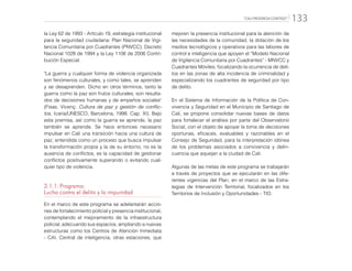 “CALI PROGRESA CONTIGO” 133
la Ley 62 de 1993 - Artículo 19, estrategia institucional
para la seguridad ciudadana: Plan Nacional de Vigi-
lancia Comunitaria por Cuadrantes (PNVCC), Decreto
Nacional 1028 de 1994 y la Ley 1106 de 2006 Contri-
bución Especial.
"La guerra y cualquier forma de violencia organizada
son fenómenos culturales, y como tales, se aprenden
y se desaprenden. Dicho en otros términos, tanto la
guerra como la paz son frutos culturales, son resulta-
dos de decisiones humanas y de empeños sociales"
(Fisas, Vicenç. Cultura de paz y gestión de conflic-
tos, Icaria/UNESCO, Barcelona, 1998. Cap. XI). Bajo
esta premisa, así como la guerra se aprende, la paz
también se aprende. Se hace entonces necesario
impulsar en Cali una transición hacia una cultura de
paz, entendida como un proceso que busca impulsar
la transformación propia y la de su entorno, no es la
ausencia de conflictos, es la capacidad de gestionar
conflictos positivamente superando o evitando cual-
quier tipo de violencia.
3.1.1.	Programa:
Lucha contra el delito y la impunidad
En el marco de este programa se adelantarán accio-
nes de fortalecimiento policial y presencia institucional,
contemplando el mejoramiento de la infraestructura
policial, adecuando sus espacios, ampliando a nuevas
estructuras como los Centros de Atención Inmediata
- CAI, Central de inteligencia, otras estaciones, que
mejoren la presencia institucional para la atención de
las necesidades de la comunidad, la dotación de los
medios tecnológicos y operativos para las labores de
control e inteligencia que apoyen el “Modelo Nacional
de Vigilancia Comunitaria por Cuadrantes” - MNVCC y
Cuadrantes Móviles; focalizando la ocurrencia de deli-
tos en las zonas de alta incidencia de criminalidad y
especializando los cuadrantes de seguridad por tipo
de delito.
En el Sistema de Información de la Política de Con-
vivencia y Seguridad en el Municipio de Santiago de
Cali, se propone consolidar nuevas bases de datos
para fortalecer el análisis por parte del Observatorio
Social, con el objeto de apoyar la toma de decisiones
oportunas, eficaces, evaluables y razonables en el
Consejo de Seguridad, para la interpretación idónea
de los problemas asociados a convivencia y delin-
cuencia que aquejan a la ciudad de Cali.
Algunas de las metas de este programa se trabajarán
a través de proyectos que se ejecutarán en las dife-
rentes vigencias del Plan, en el marco de las Estra-
tegias de Intervención Territorial, focalizados en los
Territorios de Inclusión y Oportunidades - TIO.
 