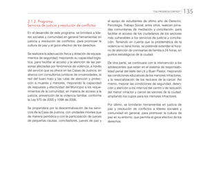 “CALI PROGRESA CONTIGO” 135
3.1.2. Programa:
Servicios de justicia y resolución de conflictos
En el desarrollo de este programa, se brindará a líde-
res sociales y comunidad en general herramientas en
justicia y resolución de conflictos, para promover la
cultura de paz y el goce efectivo de los derechos.
Se realizará la adecuación física y dotación de equipa-
mientos de seguridad, mejorando su capacidad logís-
tica, para facilitar el acceso y la atención de las per-
sonas afectadas por fenómenos de violencia; a través
del servicio que se ofrece en las Casas de Justicia, en
alianza con consultorios jurídicos de universidades, la
red del buen trato y las rutas de atención y protec-
ción a mujeres y menores, mejorando la capacidad
de respuesta y efectividad del Municipio a los reque-
rimientos de la comunidad, en materia de acceso a la
justicia, prevención de la violencia familiar, conforme
la Ley 575 de 2000 y 1098 de 2006.
Se propenderá por la descentralización de los servi-
cios de la Casa de Justicia, con unidades móviles que
de manera periódica y con la participación de jueces
de pequeñas causas, conciliadores, jueces de paz y
el apoyo de estudiantes de último año de Derecho,
Psicología, Trabajo Social, entre otros, realicen jorna-
das comunitarias de mediación y conciliación, para
facilitar el acceso de los ciudadanos de los sectores
más vulnerables a los servicios de justicia y concilia-
ción. Teniendo en cuenta que la problemática de la
violencia no tiene horas, se pretende extender el hora-
rio de atención de comisarías de familia a 24 horas, en
puntos estratégicos de la ciudad.
De otra parte, se continuará con la intervención a los
adolescentes que están en el sistema de responsabi-
lidad penal del Valle del Lili y Buen Pastor, mejorando
las condiciones educativas de los menores infractores,
y la resocialización de los reclusos de la cárcel. Así
mismo, mejorar las condiciones de seguridad, deten-
ción y atención a los internos del centro o de reclusión
del menor infractor y cárcel de varones de la ciudad,
ampliando los cupos para los menores infractores.
Por último, se brindarán herramientas en justicia de
paz y resolución de conflictos a líderes sociales y
comunidad en general, para promover la cultura de
paz en su entorno, que permita el goce efectivo de los
derechos.
 