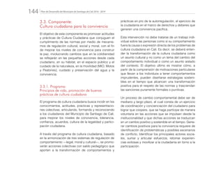 Plan de Desarrollo del Municipio de Santiago de Cali 2016 - 2019144.
3.3. Componente:
Cultura ciudadana para la convivencia
El objetivo de este componente es promover actitudes
y prácticas de Cultura Ciudadana que conjuguen el
cumplimiento de las normas por medio de mecanis-
mos de regulación cultural, social y moral, con el fin
de mejorar los niveles de convivencia para construir
la paz, involucrando cambios que en la cotidianidad
se reflejarán en las pequeñas acciones desde cada
ciudadano, en su hábitat, en el espacio público y el
cuidado de la naturaleza, en la movilidad (MIO, Motos
y Peatones), cuidado y preservación del agua y la
convivencia.
3.3.1. Programa:
Principios de vida, promoción de buenas
prácticas de cultura ciudadana
El programa de cultura ciudadana busca incidir en los
conocimientos, actitudes, prácticas y representacio-
nes colectivas, articulando, formando y reconociendo
a los ciudadanos del Municipio de Santiago de Cali,
para mejorar los niveles de convivencia, tolerancia,
confianza, acuerdos, cultura de la legalidad y partici-
pación ciudadana.
A través del programa de cultura ciudadana, basado
en la armonización de tres sistemas de regulación de
comportamiento —legal, moral y cultural—, se promo-
verán acciones colectivas con saldo pedagógico que
aporten a la transformación de comportamientos y
prácticas en pro de la autorregulación, el ejercicio de
la ciudadanía en el marco de derechos y deberes que
generen una convivencia pacífica.
Esta intervención no debe tratarse de un trabajo indi-
vidual sobre las personas como si su comportamiento
fuera la causa o expresión directa de los problemas de
cultura ciudadana en Cali. Es decir, se deberá enten-
der la transformación de la cultura ciudadana como
un asunto cultural y no como un tema del cambio del
comportamiento individual o como un asunto aislado
del contexto. El objetivo último es mostrar cómo, a
partir de la comprensión de motivaciones particulares
que llevan a los individuos a tener comportamientos
imprudentes, pueden diseñarse estrategias sosteni-
bles en el tiempo que alcancen una transformación
positiva para el respeto de las normas y trasciendan
las sanciones puramente formales o punitivas.
Un proceso de cambio comportamental debe ser de
mediano y largo plazo, el cual consta de un ejercicio
de coordinación y concienciación del ciudadano para
lograr que coopere, que se haga partícipe de manera
voluntaria en las acciones que se impulsen desde la
institucionalidad y que dichas acciones se traduzcan
en un cambio positivo y sostenible en el tiempo. Gene-
rar cambios positivos para la convivencia requiere de
identificación de problemáticas y posibles escenarios
de conflicto, Identificar los principales actores socia-
les, sumar y articular esfuerzos, retomar experien-
cias exitosas y movilizar a la ciudadanía en torno a la
participación.
 