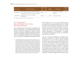 Plan de Desarrollo del Municipio de Santiago de Cali 2016 - 2019146.
Área Funcional Indicador de Producto
Unidad
de
medida
Línea
Base
2015
Meta
2016/2019
Responsable
Articulación
de
Indicadores
43030010009
Política Pública de Cultura Ciudadana formulada
con el Consejo Consultivo de Cultura Ciudadana
Número 0 1
Secretaría de Paz y Cultura
Ciudadana
PE
43030010010
Establecimientos nocturnos regulados
integralmente
Número 0 1.000 Secretaría de Turismo
PE: 	 Indicador de producto que contribuye con Proyecto Estratégico
3.4. Componente:
Atención Integral a las víctimas
del conflicto armado
Este componente da cumplimiento a lo establecido en
la Ley 14481
de 2011 y a la Política Pública para la
Atención, Asistencia y Reparación Integral a víctimas
del conflicto armado. Además se brinda la Atención,
Asistencia, Reparación Integral y Restitución de Tie-
rras a comunidades indígenas, Rom y Afrocolombia-
nos en el marco de los Decretos Nacionales No. 4633,
4634 y 4635 de 2011 y las normas complementarias
que determinan la apuesta de Gobierno en un modelo
de Justicia Transicional. De igual manera, da cumpli-
miento a la Ley de Víctimas, enfocado en el comu-
nicado conjunto No. 64 de 2015: Acuerdo sobre las
Víctimas del Conflicto “Sistema Integral de Verdad,
Justicia, Reparación y No Repetición”, incluyendo
la Jurisdicción Especial para la Paz; y Compromiso
sobre Derechos Humanos.
Cali, por su ubicación geográfica y estratégica como
epicentro económico y político del surocciden-
te colombiano, es una de las principales ciudades
receptoras de personas víctimas del conflicto arma-
do, en su mayoría provenientes de la Costa Pacífi-
ca Nariñense y Caucana, y de los departamento de
Chocó, Risaralda, Antioquia, Caquetá y municipios
del Departamento del Valle del Cauca. La afectación
de la ciudad se da en doble vía: por un lado, acoge
población víctima de dichas dinámicas y, de otro lado,
la violencia que generan las pugnas por el control y
regulación de negocios ilegales, ocasiona alto número
1.	 La política pública para las víctimas del conflicto armado es una in-
tervención integral del Estado dirigida a los individuos, las familias o
las colectividades que se han visto afectados por los diferentes acto-
res del conflicto, en el marco de infracciones al Derecho Internacional
Humanitario o de violaciones graves y manifiestas a las normas inter-
nacionales de Derechos Humanos, que derivaron principalmente en
la ocurrencia de: homicidios, masacres, secuestros, desapariciones
forzadas, torturas, delitos contra la libertad e integridad sexual en el
marco del conflicto, incidentes y accidentes por minas antipersonales
(MAP), munición sin explotar (MUSE) y artefacto explosivo improvisado
(AEI), amenazas, actos terroristas, combates, enfrentamientos y hosti-
gamientos, reclutamiento y utilización de niños, niñas y adolescentes,
desplazamiento forzado y despojo o abandono forzado de tierras.
 