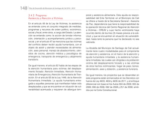 Plan de Desarrollo del Municipio de Santiago de Cali 2016 - 2019148.
3.4.2. Programa:
Asistencia y Atención a Víctimas
En el artículo 49 de la Ley de Víctimas, la asistencia
se entiende como el conjunto integrado de medidas,
programas y recursos de orden político, económico,
social y fiscal, entre otros, a cargo del Estado. La aten-
ción se entiende como: la acción de brindar informa-
ción, orientación y acompañamiento jurídico y psico-
social, y en el artículo 47 se menciona que las víctimas
del conflicto deben recibir ayuda humanitaria, con el
objeto de asistir y atender necesidades de alimenta-
ción, aseo personal, manejo de abastecimiento, uten-
silios de cocina, atención médica y psicológica de
emergencia, transporte de emergencia y alojamiento
transitorio.
De igual manera, el artículo 62 habla de las etapas de
la atención humanitaria para víctimas del desplaza-
miento forzado: Atención Inmediata, Atención Huma-
nitaria de Emergencia y Atención Humanitaria de Tran-
sición. En el artículo 63 de la Ley 1448, de la Atención
Humanitaria Inmediata: La ayuda humanitaria entre-
gada a aquellas personas que manifiestan haber sido
desplazadas y que se encuentran en situación de vul-
nerabilidad acentuada y requieren de albergue tem-
poral y asistencia alimentaria. Esta ayuda es respon-
sabilidad del Ente Territorial; en el Municipio de Cali
se ofrece a través de la Secretaria General - Asesoría
de Paz, dependencia que tiene la responsabilidad de
la operación técnica del Centro Regional de Atención
a Víctimas - CREAV y cuyo hecho victimizante haya
ocurrido dentro de los tres (3) meses previos a la soli-
citud, y que se encuentren en situación de vulnerabili-
dad, hasta tanto la persona que ha declarado no sea
valorada.
La Alcaldía del Municipio de Santiago de Cali actual-
mente tiene cuatro modalidades para el componente
de atención y asistencia, en el marco de la atención y
ayuda humanitaria inmediata; y la asistencia humani-
taria inmediata, las cuales van dirigidas a la población
víctima del desplazamiento forzado y a las víctimas
de otros hechos victimizantes: hogar de paso, bonos:
alimentación, aseo y dotación, y asistencia funeraria.
De igual manera, los proyectos que se desarrollan en
este programa están enmarcados en los Decretos con
fuerza de Ley 4633, 4634 y 4635 de 2011, y el enfoque
diferencial con base en los Autos 004 de 2009, 005 de
2009, 006 de 2008, 092 de 2008 y 251 de 2008, emiti-
dos por la Corte Constitucional.
 