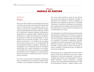 Plan de Desarrollo del Municipio de Santiago de Cali 2016 - 201914.
ARTÍCULO 1
Visión
Para el año 2027 el Municipio de Santiago de Cali será
un territorio reconocido a nivel nacional e internacional
como el municipio líder en la integración social, eco-
nómica y cultural de su población, habiendo logrado
reducir sustancialmente sus brechas sociales, a través
de un desarrollo incluyente, sostenido, participativo y
transparente en su gestión pública. Soportando dicho
desarrollo en su papel de principal polo de desarro-
llo económico y social de la ciudad-región, en el uso
eficiente de sus recursos naturales y de su infraes-
tructura de servicios, en la dinámica de su riqueza
socio-cultural urbana y rural, en la competitividad de
sus propuestas artísticas, culturales y deportivas, en
la integración de su diversidad étnica, en la fortaleza
estructurante de su sector académico, en el esfuer-
zo articulado de su sector empresarial y en el diálogo
permanente entre la ciudadanía y la administración,
para la construcción constante de la paz y conviven-
cia en su territorio.
En el marco de esta visión de desarrollo, Santiago de
Cali se consolidará como un territorio incluyente, líder,
innovador, que le apuesta al bienestar de su pobla-
ción como motor principal y centro de sus decisio-
nes; priorizando el talento, la disciplina, el trabajo, la
dedicación, la honestidad, la cultura ciudadana y el
desarrollo de los aspectos propios de su diversidad
multicultural y pluriétnica; facilitando las condiciones
para la generación de ingresos que permitan mejorar
las condiciones de vida de todos sus habitantes y la
competitividad de la ciudad.
Convirtiéndose en modelo de política social en el país,
promoviendo la construcción de entornos y estilos de
vida saludables que conlleven a una mejor calidad de
vida de su población; destacándose por el liderazgo
en la adopción, formulación y adaptación de políti-
cas públicas con plena participación de la población,
diferentes sectores y actores que incidan de manera
favorable y potente sobre la salud, la educación, la
cultura, el deporte, el bienestar social y la calidad de
vida de los ciudadanos.
Propendiendo por un ordenamiento territorial sosteni-
ble que dinamice las diferentes zonas de la ciudad,
facilitando el crecimiento sostenible, e incluyendo su
ruralidad bajo criterios de sustentabilidad y sosteni-
bilidad ambiental, humana, económica y equidad
social, en el cual los sistemas establecidos en su Plan
de Ordenamiento Territorial —espacio público, equi-
TÍTULO I
MODELO DE GESTIÓN
 