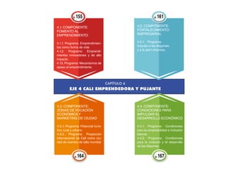 4.1. Componente:
Fomento al
emprendimiento
4.1.1. Programa: Emprendimien-
tos como forma de vida
4.1.2. Programa: Emprendi-
mientos innovadores y de alto
impacto.
4.13. Programa: Mecanismos de
apoyo al emprendimiento
4.2. Componente:
Fortalecimiento
empresarial
4.2.1.	Programa:
Impulso a las Mipymes
y a la gran empresa.
4.3. Componente:
Zonas de vocación
económica y
marketing de ciudad
4.3.1. Programa: Potencial turís-
tico rural y urbano
4.3.2. Programa: Proyección
internacional de Cali como ciu-
dad de eventos de talla mundial
4.4. Componente:
Condiciones para
impulsar el
desarrollo económico
4.4.1. Programa: Condiciones
para la empleabilidad e inclusión
laboral.
4.4.2. Programa: Condiciones
para la creación y el desarrollo
de las Mipymes
p. 155 p. 161
p. 164 p. 167
CAPÍTULO 6
EJE 4 CALI EMPRENDEDORA Y PUJANTE
 