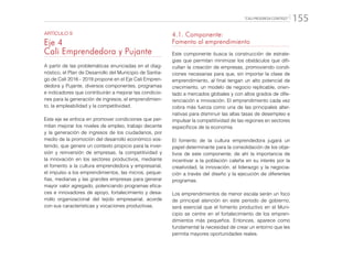 “CALI PROGRESA CONTIGO” 155
ARTÍCULO 9
Eje 4
Cali Emprendedora y Pujante
A partir de las problemáticas enunciadas en el diag-
nóstico, el Plan de Desarrollo del Municipio de Santia-
go de Cali 2016 - 2019 propone en el Eje Cali Empren-
dedora y Pujante, diversos componentes, programas
e indicadores que contribuirán a mejorar las condicio-
nes para la generación de ingresos, el emprendimien-
to, la empleabilidad y la competitividad.
Este eje se enfoca en promover condiciones que per-
mitan mejorar los niveles de empleo, trabajo decente
y la generación de ingresos de los ciudadanos, por
medio de la promoción del desarrollo económico sos-
tenido, que genere un contexto propicio para la inver-
sión y reinversión de empresas, la competitividad y
la innovación en los sectores productivos, mediante
el fomento a la cultura emprendedora y empresarial,
el impulso a los emprendimientos, las micros, peque-
ñas, medianas y las grandes empresas para generar
mayor valor agregado, potenciando programas efica-
ces e innovadores de apoyo, fortalecimiento y desa-
rrollo organizacional del tejido empresarial, acorde
con sus características y vocaciones productivas.
4.1. Componente:
Fomento al emprendimiento
Este componente busca la construcción de estrate-
gias que permitan minimizar los obstáculos que difi-
cultan la creación de empresas, promoviendo condi-
ciones necesarias para que, sin importar la clase de
emprendimiento, al final tengan un alto potencial de
crecimiento, un modelo de negocio replicable, orien-
tado a mercados globales y con altos grados de dife-
renciación e innovación. El emprendimiento cada vez
cobra más fuerza como una de las principales alter-
nativas para disminuir las altas tasas de desempleo e
impulsar la competitividad de las regiones en sectores
específicos de la economía.
El fomento de la cultura emprendedora jugará un
papel determinante para la consolidación de los obje-
tivos de este componente; de ahí la importancia de
incentivar a la población caleña en su interés por la
creatividad, la innovación, el liderazgo y la negocia-
ción a través del diseño y la ejecución de diferentes
programas.
Los emprendimientos de menor escala serán un foco
de principal atención en este periodo de gobierno;
será esencial que el fomento productivo en el Muni-
cipio se centre en el fortalecimiento de los empren-
dimientos más pequeños. Entonces, aparece como
fundamental la necesidad de crear un entorno que les
permita mayores oportunidades reales.
 