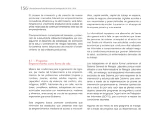 Plan de Desarrollo del Municipio de Santiago de Cali 2016 - 2019156.
El proceso de innovación y de creación de nuevos
productos y mercados, liderado por emprendimientos
innovadores, dinámicos y de alto impacto, será deter-
minante en el crecimiento productivo de la ciudad, de
ahí la necesidad de continuar fomentando este tipo de
emprendimientos.
El emprendimiento contemplará el bienestar y protec-
ción de la salud de la población trabajadora, por con-
siguiente el desarrollo de estrategias de promoción
de la salud y prevención de riesgos laborales, será
fundamental dentro del proceso de creación o fortale-
cimiento de las unidades productivas.
4.1.1. Programa:
Emprendimientos como forma de vida
Mejorar las condiciones para la generación de ingre-
sos, por medio del fortalecimiento a los emprendi-
mientos de las poblaciones vulnerables (mujeres y
hombres, jóvenes, adultas, adultas mayores, dis-
capacidad, víctima de violencia, del conflicto, afro,
indígenas, LGBTI, habitantes de y en calle, recicla-
dores, carretilleros, estilistas, trabajadores del cuero,
actividades asociadas con metalmecánica, maderas
y alimentos, entre otros) es una de las apuestas más
importantes para este Gobierno.
Este programa busca promover condiciones que
minimicen los obstáculos que presentan este tipo
de emprendimientos mediante el acceso a microcré-
ditos, capital semilla, capital de trabajo en especie,
ruedas de negocio y herramientas digitales acordes a
sus necesidades y potencialidades de generación o
mejoramiento de empleo. Lo anterior con el apoyo de
la empresa privada y la academia.
La informalidad representa una alternativa de fuente
de ingresos ante la falta de oportunidades que tienen
las personas de obtener un empleo en el sector for-
mal. Existe una influencia marcada de las condiciones
económicas y sociales que conducen a los trabajado-
res informales a comportamientos de trabajo insegu-
ros y condiciones precarias que generan deterioro en
la salud, accidentes y/o enfermedades derivadas de
su trabajo.
Los trabajadores en el sector formal pertenecen al
Sistema General de Riesgos Laborales porque están
afiliados a una Administradora de Riesgos Laborales
- ARL; sin embargo, los trabajadores informales están
excluidos de este Sistema, por tanto requieren de la
intervención y esfuerzo de este Gobierno para orien-
tarlos a través de la implementación de planes de
intervención que promuevan su bienestar y protección
de la salud. Es por esta razón que se plantea como
objetivo desarrollar programas de seguridad y salud
en el trabajo en los grupos Organizados de Trabajado-
res Informales (GOTIS), para contribuir a mejorar las
condiciones laborales.
Algunas de las metas de este programa se trabaja-
rán a través de proyectos que las dependencias, de
 
