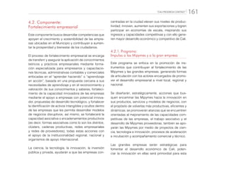 “CALI PROGRESA CONTIGO” 161
4.2. Componente:
Fortalecimiento empresarial
Este componente busca desarrollar competencias que
apoyen el crecimiento y sostenibilidad de las empre-
sas ubicadas en el Municipio y contribuyan a aumen-
tar la prosperidad y bienestar de los ciudadanos.
El proceso de fortalecimiento empresarial se encarga
de transferir y asegurar la aplicación de conocimientos
teóricos y prácticos empresariales mediante forma-
ción especializada para empresarios y capacitacio-
nes técnicas, administrativas contables y comerciales
enfocadas en el “aprender haciendo” o “aprendizaje
en acción”, basada en una propuesta cercana a sus
necesidades de aprendizaje y en el reconocimiento y
valoración de sus conocimientos y saberes, fortaleci-
miento de la capacidad innovadora de las empresas
mediante el apoyo a empresas con potencial innova-
dor, propuestas de desarrollo tecnológico, y fortalecer
la identificación de activos intangibles y ocultos dentro
de las empresas que les permita desarrollar modelos
de negocios disruptivos; así mismo, se fortalecerá la
capacidad asociativa o encadenamientos productivos
(es decir, formas asociativas como lo son los distritos,
clústers, cadenas productivas, redes empresariales
y redes de proveedores), todas estas acciones con
el apoyo de la institucionalidad regional, nacional y
organismos de apoyo internacional.
La ciencia, la tecnología, la innovación, la inversión
pública y privada, ayudarán a que las empresas con-
centradas en la ciudad eleven sus niveles de produc-
tividad, innoven, aumenten sus exportaciones y logren
participar en economías de escala, mejorando sus
ingresos y capacidades competitivas y con ello gene-
ren mayor desarrollo económico y competitivo de Cali.
4.2.1.	Programa:
Impulso a las Mipymes y a la gran empresa
Este programa se enfoca en la promoción de ins-
trumentos que contribuyan al fortalecimiento de las
Mipymes y las grandes empresas, generando formas
de articulación con los actores encargados de promo-
ver el desarrollo empresarial a nivel local, regional y
nacional.
Se diseñarán, estratégicamente, acciones que bus-
quen encaminar las Mipymes hacia la innovación en
sus productos, servicios y modelos de negocios, con
el propósito de volverlas más productivas, eficientes y
dinámicas; se promoverán alianzas que se encuentren
orientadas al mejoramiento de las capacidades com-
petitivas de las empresas, el trabajo asociativo y el
desarrollo de Mipymes proveedoras, también se apo-
yarán las Mipymes por medio de proyectos de cien-
cia, tecnología e innovación, procesos de aceleración
e incubación y acompañamiento comercial y técnico.
Las grandes empresas serán estratégicas para
fomentar el desarrollo económico de Cali; poten-
ciar la innovación en ellas será primordial para esta
 