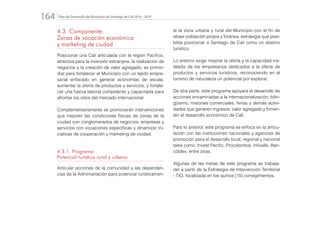 Plan de Desarrollo del Municipio de Santiago de Cali 2016 - 2019164.
4.3. Componente:
Zonas de vocación económica
y marketing de ciudad
Posicionar una Cali articulada con la región Pacífico,
atractiva para la inversión extranjera, la realización de
negocios y la creación de valor agregado, es primor-
dial para fortalecer el Municipio con un tejido empre-
sarial enfocado en generar economías de escala,
aumentar la oferta de productos y servicios, y fortale-
cer una fuerza laboral competente y capacitada para
afrontar los retos del mercado internacional.
Complementariamente se promoverán intervenciones
que mejoren las condiciones físicas de zonas de la
ciudad con conglomerados de negocios, empresas y
servicios con vocaciones específicas y dinamizar ini-
ciativas de cooperación y marketing de ciudad.
4.3.1. Programa:
Potencial turístico rural y urbano
Articular acciones de la comunidad y las dependen-
cias de la Administración para potenciar turísticamen-
te la zona urbana y rural del Municipio con el fin de
atraer población propia y foránea, estrategia que posi-
bilita posicionar a Santiago de Cali como un destino
turístico.
Lo anterior exige mejorar la oferta y la capacidad ins-
talada de los empresarios dedicados a la oferta de
productos y servicios turísticos, reconociendo en el
turismo de naturaleza un potencial por explorar.
De otra parte, este programa apoyará el desarrollo de
acciones encaminadas a la internacionalización, bilin-
güismo, misiones comerciales, ferias y demás activi-
dades que generen ingresos, valor agregado y fomen-
ten el desarrollo económico de Cali.
Para lo anterior, este programa se enfoca en la articu-
lación con las instituciones nacionales y agencias de
promoción para el desarrollo local, regional y nacional
tales como: Invest Pacific, Procolombia, Infivalle, Ban-
cóldex, entre otras.
Algunas de las metas de este programa se trabaja-
rán a partir de la Estrategia de Intervención Territorial
- TIO, focalizada en los quince (15) corregimientos.
 