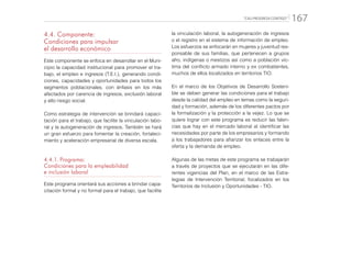 “CALI PROGRESA CONTIGO” 167
4.4. Componente:
Condiciones para impulsar
el desarrollo económico
Este componente se enfoca en desarrollar en el Muni-
cipio la capacidad institucional para promover el tra-
bajo, el empleo e ingresos (T.E.I.), generando condi-
ciones, capacidades y oportunidades para todos los
segmentos poblacionales, con énfasis en los más
afectados por carencia de ingresos, exclusión laboral
y alto riesgo social.
Como estrategia de intervención se brindará capaci-
tación para el trabajo, que facilite la vinculación labo-
ral y la autogeneración de ingresos. También se hará
un gran esfuerzo para fomentar la creación, fortaleci-
miento y aceleración empresarial de diversa escala.
4.4.1.	Programa:
Condiciones para la empleabilidad
e inclusión laboral
Este programa orientará sus acciones a brindar capa-
citación formal y no formal para el trabajo, que facilite
la vinculación laboral, la autogeneración de ingresos
o el registro en el sistema de información de empleo.
Los esfuerzos se enfocarán en mujeres y juventud res-
ponsable de sus familias, que pertenecen a grupos
afro, indígenas o mestizos así como a población víc-
tima del conflicto armado interno y ex combatientes,
muchos de ellos localizados en territorios TIO.
En el marco de los Objetivos de Desarrollo Sosteni-
ble se deben generar las condiciones para el trabajo
desde la calidad del empleo en temas como la seguri-
dad y formación, además de los diferentes pactos por
la formalización y la protección a la vejez. Lo que se
quiere lograr con este programa es reducir las falen-
cias que hay en el mercado laboral al identificar las
necesidades por parte de los empresarios y formando
a los trabajadores para afianzar los enlaces entre la
oferta y la demanda de empleo.
Algunas de las metas de este programa se trabajarán
a través de proyectos que se ejecutarán en las dife-
rentes vigencias del Plan, en el marco de las Estra-
tegias de Intervención Territorial, focalizados en los
Territorios de Inclusión y Oportunidades - TIO.
 