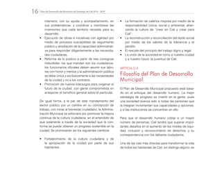 Plan de Desarrollo del Municipio de Santiago de Cali 2016 - 201916.
intervenir, con su ayuda y acompañamiento, en
sus problemáticas, y coordinar y monitorear las
inversiones que cada territorio necesite para su
desarrollo.
•	 Ejecución de obras e iniciativas con agilidad por
medio de procesos susceptibles de seguimiento
público y ampliación de la capacidad administrati-
va para responder diligentemente a las necesida-
des ciudadanas.
•	 Reforma de lo público a partir de tres consignas
ineludibles: los que mandan son los ciudadanos;
los funcionarios oficiales deben asumir sus labo-
res con honor y méritos y la administración pública
se debe única y exclusivamente a las necesidades
de la ciudad y no a los contratos.
•	 Promoción de nuevos liderazgos para oxigenar el
futuro de la ciudad, con gente comprometida en
anteponer el beneficio general sobre el particular.
De igual forma, a la par de este mandamiento del
sector público por un cambio en su concepción de
trabajo, con miras al bienestar ciudadano, la Adminis-
tración Municipal se esforzará por promover la mejora
continua de la cultura ciudadana, en el entendido de
que solamente a través de la sociedad que la con-
forma se puede obtener un progreso sostenible en la
ciudad. Se promoverán así los siguientes cambios:
•	 Fortalecimiento de la cultura ciudadana y de
la apropiación de la ciudad por parte de sus
habitantes.
•	 La formación de caleños mejores por medio de la
responsabilidad cívica, social y ambiental, afian-
zando la cultura de “creer en Cali y crear para
Cali”.
•	 La reconstrucción y reconciliación del tejido social
por medio de los valores de la tolerancia y el
perdón.
•	 El rescate del principio del trabajo digno y legal.
•	 La unión de la sociedad en torno a nuestra ciudad
y a nuestro futuro: la juventud de Cali.
ARTÍCULO 3
Filosofía del Plan de Desarrollo
Municipal
El Plan de Desarrollo Municipal propuesto está basa-
do en el enfoque del desarrollo humano. La mejor
estrategia de progreso es invertir en la gente, pues
una sociedad avanza solo si todas las personas que
la integran incrementan sus capacidades y opciones,
y si las instituciones se concentran en ello.
Para que el desarrollo humano cobije a un mayor
número de personas, Cali tendrá que superar impor-
tantes desafíos en el aumento de los niveles de equi-
dad, inclusión y reconocimiento de derechos, y su
correspondencia con los deberes ciudadanos.
Una de las vías más directas para transformar la vida
de todos los habitantes de Cali, sin distingo alguno, es
 