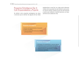 Plan de Desarrollo del Municipio de Santiago de Cali 2016 - 2019170.
Proyectos Estratégicos Eje 4:
Cali Emprendedora y Pujante
Se definen como proyectos estratégicos las obras
o servicios que se derivan de algunas de las metas
establecidas en este Eje, los cuales serán referentes
visibles de las apuestas de este Gobierno para poner
en marcha cambios, desde el punto de vista territorial
y social, que conlleven a transformaciones y al mejo-
ramiento de la calidad de vida.
Proyectos Estratégicos
•	 Centros de Emprendimiento e Innovación
•	 Clúster de la Moda
•	 Centro de Desarrollo Social para el Trabajo
y el Emprendimiento
Proyectos Estratégicos
•	 Estrategia de empleabilidad e inserción laboral
•	 Capacitación para la generación de ingresos
y el emprendimiento con acompañamiento,
asistencia técnica, administrativa y contable
a personas vulnerables
 