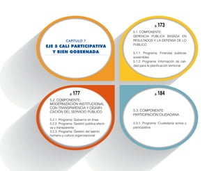 5.2. Componente:
Modernización institucional
con transparencia y dignifi-
cación del servicio público
5.2.1. Programa: Gobierno en línea
5.2.2. Programa: Gestión pública efecti-
va y transparente
5.2.3. Programa: Gestión del talento
humano y cultura organizacional
5.1. Componente:
Gerencia pública basada en
resultados y la defensa de lo
público
5.1.1. Programa: Finanzas públicas
sostenibles
5.1.2. Programa: Información de cali-
dad para la planificación territorial
5.3. Componente:
Participación ciudadana
5.3.1. Programa: Ciudadanía activa y
participativa
p. 173
p. 184p. 177
CAPÍTULO 7
EJE 5 CALI PARTICIPATIVA
Y BIEN GOBERNADA
 