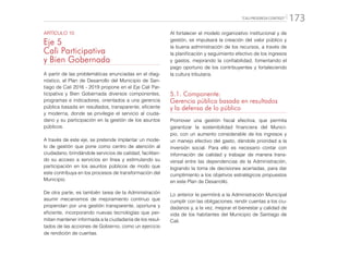 “CALI PROGRESA CONTIGO” 173
ARTÍCULO 10
Eje 5
Cali Participativa
y Bien Gobernada
A partir de las problemáticas enunciadas en el diag-
nóstico, el Plan de Desarrollo del Municipio de San-
tiago de Cali 2016 - 2019 propone en el Eje Cali Par-
ticipativa y Bien Gobernada diversos componentes,
programas e indicadores, orientados a una gerencia
pública basada en resultados, transparente, eficiente
y moderna, donde se privilegie el servicio al ciuda-
dano y su participación en la gestión de los asuntos
públicos.
A través de este eje, se pretende implantar un mode-
lo de gestión que pone como centro de atención al
ciudadano, brindándole servicios de calidad, facilitan-
do su acceso a servicios en línea y estimulando su
participación en los asuntos públicos de modo que
este contribuya en los procesos de transformación del
Municipio.
De otra parte, es también tarea de la Administración
asumir mecanismos de mejoramiento continuo que
propendan por una gestión transparente, oportuna y
eficiente, incorporando nuevas tecnologías que per-
mitan mantener informada a la ciudadanía de los resul-
tados de las acciones de Gobierno, como un ejercicio
de rendición de cuentas.
Al fortalecer el modelo organizativo institucional y de
gestión, se impulsará la creación del valor público y
la buena administración de los recursos, a través de
la planificación y seguimiento efectivo de los ingresos
y gastos, mejorando la confiabilidad, fomentando el
pago oportuno de los contribuyentes y fortaleciendo
la cultura tributaria.
5.1. Componente:
Gerencia pública basada en resultados
y la defensa de lo público
Promover una gestión fiscal efectiva, que permita
garantizar la sostenibilidad financiera del Munici-
pio, con un aumento considerable de los ingresos y
un manejo efectivo del gasto, dándole prioridad a la
inversión social. Para ello es necesario contar con
información de calidad y trabajar de manera trans-
versal entre las dependencias de la Administración,
logrando la toma de decisiones acertadas, para dar
cumplimiento a los objetivos estratégicos propuestos
en este Plan de Desarrollo.
Lo anterior le permitirá a la Administración Municipal
cumplir con las obligaciones, rendir cuentas a los ciu-
dadanos y, a la vez, mejorar el bienestar y calidad de
vida de los habitantes del Municipio de Santiago de
Cali.
 