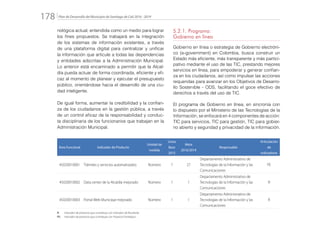 Plan de Desarrollo del Municipio de Santiago de Cali 2016 - 2019178.
nológica actual, entendida como un medio para lograr
los fines propuestos. Se trabajará en la integración
de los sistemas de información existentes, a través
de una plataforma digital para centralizar y unificar
la información que articule a todas las dependencias
y entidades adscritas a la Administración Municipal.
Lo anterior está encaminado a permitir que la Alcal-
día pueda actuar de forma coordinada, eficiente y efi-
caz al momento de planear y ejecutar el presupuesto
público, orientándose hacia el desarrollo de una ciu-
dad inteligente.
De igual forma, aumentar la credibilidad y la confian-
za de los ciudadanos en la gestión pública, a través
de un control eficaz de la responsabilidad y conduc-
ta disciplinaria de los funcionarios que trabajan en la
Administración Municipal.
5.2.1. Programa:
Gobierno en línea
Gobierno en línea o estrategia de Gobierno electróni-
co (e-government) en Colombia, busca construir un
Estado más eficiente, más transparente y más partici-
pativo mediante el uso de las TIC, prestando mejores
servicios en línea, para empoderar y generar confian-
za en los ciudadanos, así como impulsar las acciones
requeridas para avanzar en los Objetivos de Desarro-
llo Sostenible - ODS, facilitando el goce efectivo de
derechos a través del uso de TIC.
El programa de Gobierno en línea, en sincronía con
lo dispuesto por el Ministerio de las Tecnologías de la
Información, se enfocará en 4 componentes de acción:
TIC para servicios, TIC para gestión, TIC para gobier-
no abierto y seguridad y privacidad de la información.
Área Funcional Indicador de Producto
Unidad de
medida
Línea
Base
2015
Meta
2016/2019
Responsable
Articulación
de
Indicadores
45020010001 Trámites y servicios automatizados Número 7 27
Departamento Administrativo de
Tecnologías de la Información y las
Comunicaciones
PE
45020010002 Data center de la Alcaldía mejorado Número 1 1
Departamento Administrativo de
Tecnologías de la Información y las
Comunicaciones
R
45020010003 Portal Web Municipal mejorado Número 1 1
Departamento Administrativo de
Tecnologías de la Información y las
Comunicaciones
R
R: 	 Indicador de producto que contribuye con Indicador de Resultado
PE: 	 Indicador de producto que contribuye con Proyecto Estratégico
 