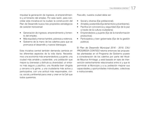 “CALI PROGRESA CONTIGO” 17
impulsar la generación de ingresos, el emprendimien-
to y el fomento del empleo. Por esta razón, para con-
cretar esta iniciativa en la ciudad, la construcción del
Plan de Desarrollo busca tres propósitos estratégicos
de carácter transversal:
•	 Generación de ingresos, emprendimiento y fomen-
to del empleo.
•	 Más equidad y menos hambre, pobreza y violencia.
•	 Gobierno de la mano de los caleños para que se
promueva el desarrollo y nuevos liderazgos.
Esta iniciativa central también demanda cambios en
los diferentes aspectos de la vida diaria. Necesita-
mos una economía más emprendedora y pujante; una
ciudad más amable y sostenible; una población que
mejore su bienestar y disfrute su diversidad; un entor-
no más seguro y pacífico; una Alcaldía bien dirigida
y cercana a la gente, y una ciudadanía más activa y
participativa, con una actitud más responsable, cívi-
ca, social y ambiental para crear y creer en la Cali que
todos queremos.
Para ello, nuestra ciudad debe ser:
•	 Social y diversa (Eje poblacional).
•	 Amableysostenible(Ejedelterritorioyelambiente).
•	 Pacífica en convivencia y seguridad (Eje de la paz
a través de la cultura ciudadana)
•	 Emprendedora y pujante (Eje de la transformación
productiva).
•	 Participativa y bien gobernada (Eje de la gestión
pública).
El Plan de Desarrollo Municipal 2016 - 2019, CALI
PROGRESA CONTIGO retoma entonces las propues-
tas planteadas en el Programa de Gobierno puesto
a consideración de los caleños por parte del Alcal-
de Maurice Armitage, y está basado en ejes de inter-
vención estrechamente relacionados entre sí y que le
permitirán al Municipio y a su población mejorar sus
capacidades y oportunidades individuales, colectivas
e institucionales.
 