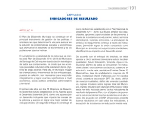 “CALI PROGRESA CONTIGO” 191
ARTÍCULO 11
El Plan de Desarrollo Municipal se constituye en el
principal instrumento de gestión de las políticas y
orientaciones que determinan la vía para avanzar en
la solución de problemáticas sociales y económicas
que promuevan el desarrollo de los territorios y de las
poblaciones que los habitan.
El cumplimiento a cabalidad de los retos que se plan-
tea este Plan de Desarrollo 2016 -2019 del Municipio
de Santiago de Cali requiere la articulación estratégica
de todos sus componentes, de modo que las accio-
nes ejecutadas redunden en la realización de los obje-
tivos de largo alcance. Para ello, el Municipio recoge
las orientaciones y lineamientos de dos enfoques que,
puestos en relación, son necesarios para responder
integralmente y lograr avances significativos a nivel
económico, social, político, ambiental, administrativo
y territorial.
El primero de ellos son los 17 Objetivos de Desarro-
llo Sostenible (ODS) establecidos en la Agenda para
el Desarrollo Sostenible 2015, como una apuesta por
un desarrollo incluyente que impacte las causas de
la pobreza y avance en lograr una mejor calidad de
vida para todos. Un segundo enfoque lo constituye el
cierre de brechas establecido por el Plan Nacional de
Desarrollo 2014 - 2018, que busca ampliar las capa-
cidades, opciones y oportunidades de las personas a
través de la cobertura en educación, salud, servicios
domiciliarios, vivienda, entre otros. La articulación de
ambos y su seguimiento continuo a través de indica-
dores, permitirán lograr la visión compartida como
Municipio en armonía con sus principios orientadores,
identificando su impacto en el desarrollo social.
De acuerdo con el enfoque de brechas, se debe
apostar a cinco sectores claves para reducir las desi-
gualdades: Salud, Educación, Vivienda, Agua e Ins-
titucional. Dentro de estos se encuentran 10 indica-
dores claves: tasa cobertura acueducto, cobertura en
educación media neta, resultados Pruebas Saber 11
Matemáticas, tasa de analfabetismo mayores de 15
años, mortalidad infantil (Fallecidos por mil nacidos
vivos), cobertura vacunación DPT 3a. dosis, déficit
de vivienda cualitativo, déficit de vivienda cuantitati-
vo, ingreso tributario sobre ingreso total del Munici-
pio, ingreso tributario per cápita en el Municipio; todos
estos han sido incluidos dentro de los indicadores de
resultado del presente Plan, con el objetivo de promo-
ver la reducción de las brechas existentes en el Muni-
cipio. De acuerdo con el DNP, el Municipio presenta
buenos resultados en casi todos los indicadores, a
excepción de la cobertura en educación media neta.
CAPÍTULO 8
INDICADORES DE RESULTADO
 