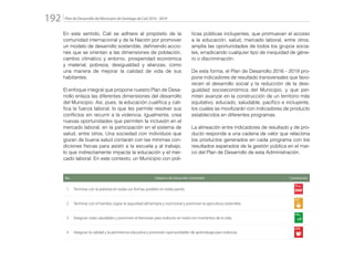 Plan de Desarrollo del Municipio de Santiago de Cali 2016 - 2019192.
En este sentido, Cali se adhiere al propósito de la
comunidad internacional y de la Nación por promover
un modelo de desarrollo sostenible, definiendo accio-
nes que se orientan a las dimensiones de población,
cambio climático y entorno, prosperidad económica
y material, pobreza, desigualdad y alianzas, como
una manera de mejorar la calidad de vida de sus
habitantes.
El enfoque integral que propone nuestro Plan de Desa-
rrollo enlaza las diferentes dimensiones del desarrollo
del Municipio. Así, pues, la educación cualifica y cali-
fica la fuerza laboral, lo que les permite resolver sus
conflictos sin recurrir a la violencia. Igualmente, crea
nuevas oportunidades que permiten la inclusión en el
mercado laboral, en la participación en el sistema de
salud, entre otros. Una sociedad con individuos que
gozan de buena salud contarán con las mínimas con-
diciones físicas para asistir a la escuela y al trabajo,
lo que indirectamente impacta la educación y el mer-
cado laboral. En este contexto, un Municipio con polí-
ticas públicas incluyentes, que promuevan el acceso
a la educación, salud, mercado laboral, entre otros,
amplía las oportunidades de todos los grupos socia-
les, erradicando cualquier tipo de inequidad de géne-
ro o discriminación.
De esta forma, el Plan de Desarrollo 2016 - 2019 pro-
pone indicadores de resultado transversales que favo-
recen el desarrollo social y la reducción de la desi-
gualdad socioeconómica del Municipio, y que per-
miten avanzar en la construcción de un territorio más
equitativo, educado, saludable, pacífico e incluyente,
los cuales se movilizarán con indicadores de producto
establecidos en diferentes programas.
La alineación entre indicadores de resultado y de pro-
ducto responde a una cadena de valor que relaciona
los productos generados en cada programa con los
resultados esperados de la gestión pública en el mar-
co del Plan de Desarrollo de esta Administración.
No. Objetivo de Desarrollo Sostenible Convención
1 Terminar con la pobreza en todas sus formas posibles en todas partes.
2 Terminar con el hambre, lograr la seguridad alimentaria y nutricional y promover la agricultura sostenible.
3 Asegurar vidas saludables y promover el bienestar para todos/as en todos los momentos de la vida.
4 Asegurar la calidad y la pertinencia educativa y promover oportunidades de aprendizaje para todos/as.
 