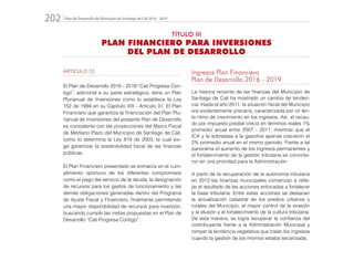 Plan de Desarrollo del Municipio de Santiago de Cali 2016 - 2019202.
ARTICULO 12
El Plan de Desarrollo 2016 - 2019 “Cali Progresa Con-
tigo”, adicional a su parte estratégica, tiene un Plan
Plurianual de Inversiones como lo establece la Ley
152 de 1994 en su Capítulo VIII - Artículo 31. El Plan
Financiero que garantiza la financiación del Plan Plu-
rianual de Inversiones del presente Plan de Desarrollo
es consistente con las proyecciones del Marco Fiscal
de Mediano Plazo del Municipio de Santiago de Cali,
como lo determina la Ley 819 de 2003, la cual exi-
ge garantizar la sostenibilidad fiscal de las finanzas
públicas.
El Plan Financiero presentado se enmarca en el cum-
plimiento oportuno de los diferentes compromisos
como el pago del servicio de la deuda, la designación
de recursos para los gastos de funcionamiento y las
demás obligaciones generadas dentro del Programa
de Ajuste Fiscal y Financiero, finalmente permitiendo
una mayor disponibilidad de recursos para inversión,
buscando cumplir las metas propuestas en el Plan de
Desarrollo “Cali Progresa Contigo”.
Ingresos Plan Financiero
Plan de Desarrollo 2016 - 2019
La historia reciente de las finanzas del Municipio de
Santiago de Cali ha mostrado un cambio de tenden-
cia. Hasta el año 2011, la situación fiscal del Municipio
era evidentemente precaria, caracterizada por un len-
to ritmo de crecimiento en los ingresos. Así, el recau-
do por impuesto predial creció en términos reales 1%
promedio anual entre 2007 - 2011, mientras que el
ICA y la sobretasa a la gasolina apenas crecieron el
2% promedio anual en el mismo periodo. Frente a tal
panorama el aumento de los ingresos permanentes y
el fortalecimiento de la gestión tributaria se convirtie-
ron en una prioridad para la Administración.
A partir de la recuperación de la autonomía tributaria
en 2012 las finanzas municipales comienzan a refle-
jar el resultado de las acciones enfocadas a fortalecer
la base tributaria. Entre estas acciones se destacan
la actualización catastral de los predios urbanos y
rurales del Municipio, el mayor control de la evasión
y la elusión y el fortalecimiento de la cultura tributaria.
De esta manera, se logra recuperar la confianza del
contribuyente frente a la Administración Municipal y
romper la tendencia vegetativa que traían los ingresos
cuando la gestión de los mismos estaba tercerizada.
TÍTULO III
PLAN FINANCIERO PARA INVERSIONES
DEL PLAN DE DESARROLLO
 