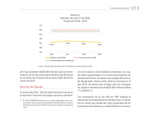 “CALI PROGRESA CONTIGO” 213
Gráfico 6.
Indicador de Ley 617 de 2000.
Proyección 2016 - 2019
36,1%
37,4% 36,9%
35,8%
25%
30%
35%
40%
45%
50%
55%
2016 2017 2018 2019
Indicador Ley 617/2000 Límite de Ley 617 de 2000
Límite de Programa de Saneamiento
Fuente: Proyecciones Departamento Administrativo de Hacienda Municipal
2017 por alrededor de $9.000 millones7
para la moder-
nización de la estructura administrativa del Municipio
en el marco del Proyecto de Acuerdo 0395 del 29 de
marzo de 2016.
Servicio de Deuda
En el periodo 2016 - 2019 la Administración incluye en
el escenario financiero los pagos oportunos del servi-
7.	 El monto de $9.000 millones son los recursos disponibles para la mo-
dernización de la estructura administrativa del Municipio en el marco
del Proyecto de Acuerdo 0395 del 29 de marzo de 2016, a precios de
2016.
cio de la deuda a las entidades acreedoras, los cua-
les están programados en el marco del programa de
saneamiento fiscal. Se espera que el pago del servicio
de deuda tanto interna como externa concluya en el
año 2018. Se estima que el pago total por concepto
de capital e intereses sea de $232.603 millones (Tabla
11 y Gráfico 7).
Los indicadores de la Ley 358 de 1997 evalúan la
capacidad de endeudamiento del Municipio. El semá-
foro en verde que resulta del nivel proyectado de los
indicadores de solvencia y sostenibilidad en el perio-
 