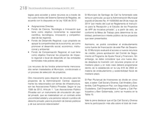 Plan de Desarrollo del Municipio de Santiago de Cali 2016 - 2019218.
tegias para acceder a estos recursos es a través de
los cuatro fondos del Sistema General de Regalías, de
acuerdo con lo dispuesto en la Ley 1530 de 2012:
•	 Asignaciones Directas.
•	 Fondo de Ciencia, Tecnología e Innovación que
tiene como objetivo incrementar la capacidad
científica, tecnológica, innovación y competitivi-
dad de las regiones.
•	 Fondo de Desarrollo Regional, cuyo propósito es
apoyar la competitividad de la economía, así como
promover el desarrollo social, económico, institu-
cional y ambiental.
•	 Fondo de Compensación Regional, el cual tiene
como objetivo financiar los proyectos de impac-
to regional o local de desarrollo en las entidades
territoriales más pobres del país.
Los recursos de los fondos anteriormente menciona-
dos serían trasladados al Municipio, condicionado a
un proceso de selección de proyectos.
Otro mecanismo para disponer de recursos para los
proyectos de la Administración Central, especial-
mente los relacionados con temas de infraestructura,
son las Asociaciones Público Privadas. Según la Ley
1508 de 2012, Artículo 1: “Las Asociaciones Público
Privadas son un instrumento de vinculación de capi-
tal privado, que se materializan en un contrato entre
una entidad estatal y una persona natural o jurídica de
derecho privado, para la provisión de bienes públicos
y de sus servicios relacionados”.
El Municipio de Santiago de Cali ha fomentado este
tema en particular, ya que la Administración Municipal
expidió el Decreto No. 4110200350 del 29 de mayo de
2014 “por medio del cual se Reglamenta el Instructi-
vo para la Recepción y el Estudio de los Proyectos
de APP de iniciativa privada”; y a partir de esto, se
conformó la Mesa de Trabajo para determinar la via-
bilidad, pertinencia e interés público de los proyectos
que sean presentados.
Asimismo, se podrá considerar el endeudamiento
como fuente de financiación de este Plan de Desarro-
llo. El Municipio evaluará el acceso a nuevos recursos
de crédito, previa aprobación del Comité de Segui-
miento al Programa de Ajuste Fiscal y Financiero. Sin
embargo, se debe considerar que una nueva deu-
da desplaza la inversión con recursos propios en el
mediano plazo y en todo caso deberá programarse
dentro de lo establecido en la Ley 819 de 2003 en
materia de endeudamiento y sostenibilidad fiscal de
mediano plazo.
El Plan Plurianual de Inversiones se divide en cinco
ejes, a saber: Cali Social y Diversa, Cali Amable y Sos-
tenible, Cali Progresa en Paz, con Seguridad y Cultura
Ciudadana, Cali Emprendedora y Pujante y Cali Par-
ticipativa y Bien Gobernada, como se muestra en la
Tabla 15.
Vale la pena destacar que el Eje Cali Social y Diversa
tiene la participación más alta sobre el total de inver-
 
