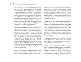 Plan de Desarrollo del Municipio de Santiago de Cali 2016 - 2019220.
sión con recursos por parte de la Administración Cen-
tral. En promedio esta participación es del 63,9% en
el periodo 2016 - 2019. Estos recursos provienen en
gran parte del Sistema General de Participaciones y
del Fondo de Solidaridad y Garantía en Salud (Fosy-
ga) y financian proyectos estratégicos de las Secreta-
rías de Educación y Salud Pública. De igual forma se
resalta que los recursos de la Administración Central
priorizan la inversión social. En el marco de esta estra-
tegia se quiere dar continuidad al programa de Terri-
torios de Inclusión y Oportunidades (TIO) que busca
favorecer a la población más vulnerable.
En orden de importancia en asignación de recursos le
sigue el Eje Cali Amable y Sostenible, con una partici-
pación promedio del 28,4% sobre el total de inversión
por parte de la Administración Central en el periodo
de este Plan de Desarrollo. La hoja de ruta de este
Eje es el Plan de Ordenamiento Territorial del Munici-
pio, y en particular aquellos proyectos establecidos
en su Programa de Ejecución para el corto plazo. De
igual forma, se han articulado programas y proyectos
establecidos en la actualización del Plan de Gestión
Integral de Residuos Sólidos. Asimismo, se encuentra
un proyecto de gran impacto en la ciudad, como lo es
la recuperación del Plan Jarillón del río Cauca y sus
obras complementarias.
Este Eje estratégico tiene una apuesta importante de
gestionar recursos adicionales a los recursos proyec-
tados por parte de la Administración Central. El 74,2%
de los recursos que se van a gestionar en este Plan de
Desarrollo se concentran en este Eje. Estos recursos
por gestionar buscan la financiación de importantes
obras de infraestructura para la ciudad como son la
continuidad del Corredor Verde, la Prolongación de la
Avenida Ciudad de Cali, el entamboramiento de cana-
les de aguas lluvias y la construcción de puentes e
intersecciones viales.
Este eje contiene las apuestas de inversión ambiental
definidas en el Plan de Desarrollo. Una de las fuentes
más importantes de este eje lo constituye la sobretasa
ambiental, la cual si bien es una renta de las Corpora-
ciones Autónomas, la misma, de conformidad con la
Ley 99 de 1993, Artículo 44, debe destinarse a la eje-
cución de programas y proyectos de protección o res-
tauración del medio ambiente y los recursos naturales
renovables. de acuerdo con los planes de desarrollo
de los municipios.
En aplicación de lo anterior, el Plan identifica, a tra-
vés del Plan Plurianual de Inversiones, las metas que
esta renta busca financiar, siendo relevante indicar su
aporte a los proyectos estratégicos.
El Eje denominado Cali Progresa en Paz, con Segu-
ridad y Cultura Ciudadana tiene una menor partici-
pación sobre los recursos del Plan, pero tiene una
apuesta significativa para convertir a la ciudad en
territorio de paz y convivencia, con medidas dirigidas
a garantizar la vida, la libertad, la seguridad y promo-
 