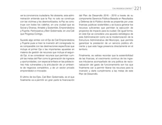 “CALI PROGRESA CONTIGO” 221
ver la convivencia ciudadana. No obstante, esta admi-
nistración entiende que la Paz no solo se construye
con las víctimas y los desmovilizados, la Paz se cons-
truye con todos los caleños, en una ciudad que es
Social y Diversa, Amable y Sostenible, Emprendedora
y Pujante, Participativa y Bien Gobernada; en una Cali
que Progresa Contigo.
Sucede algo similar con el Eje de Cali Emprendedora
y Pujante pues si bien la inversión ahí consignada no
es comparable con las destinaciones específicas que
incluye el primer Eje o las importantes apuestas en
materia de gestión de recursos que incluye el segun-
do Eje, sí se consideran recursos que permitan cum-
plir las metas del Plan como la generación de ingresos
y oportunidades, con especial énfasis en las poblacio-
nes más vulnerables y la articulación de un ambien-
te de negocios competitivo, y de un sector privado
emprendedor e innovador.
El último de los Ejes, Cali Bien Gobernada, es el que
finalmente va a permitir en gran parte la financiación
del Plan de Desarrollo 2016 - 2019 a través de su
componente Gerencia Pública Basada en Resultados
y Defensa de lo Público donde se propende por unas
finanzas publicas sostenibles y se busca generar los
recursos suficientes que permitan la ejecución de
proyectos de impacto para la ciudad. De igual forma,
en este Eje se considera una apuesta estratégica de
esta Administración como es la modernización de la
Estructura Administrativa del Municipio, que permita
garantizar la prestación de un servicio público efi-
ciente y que este haga presencia directamente en el
territorio.
Finalmente, es valioso recordar que la sostenibilidad
de las finanzas, el crecimiento continuo de los ingre-
sos tributarios acompañado de una política de racio-
nalización del gasto de funcionamiento son los que
finalmente van a permitir liberar los recursos para la
inversión y darle cumplimiento a las metas de este
Plan de Desarrollo.
 