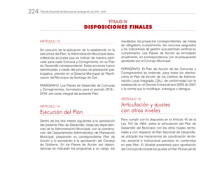 Plan de Desarrollo del Municipio de Santiago de Cali 2016 - 2019224.
resultados, los proyectos correspondientes, las metas
de obligatorio cumplimiento, los recursos asignados
y los indicadores de gestión que permitan verificar su
cumplimiento. Los Planes de Acción se formularán
anualmente, en correspondencia con el presupuesto
aprobado por el Concejo Municipal.
PARÁGRAFO: El Plan de Acción de las Comunas y
Corregimientos se entiende, para todos los efectos,
como el Plan de Acción de los Centros de Adminis-
tración Local Integrada, CALI, de conformidad con lo
establecido en el Decreto Extraordinario 0203 de 2001
o la norma que lo modifique, subrogue o derogue.
ARTÍCULO 15
Articulación y ajustes
con otros niveles
Para cumplir con lo dispuesto en el Artículo 45 de la
Ley 152 de 1994, sobre la articulación del Plan de
Desarrollo del Municipio con los otros niveles territo-
riales y con respecto al Plan Nacional de Desarrollo,
se utilizarán los mecanismos de coordinación territo-
rial, sectorial e institucional previstos en contenidos
en este Plan. El Alcalde presentará para aprobación
del Concejo Municipal los ajustes al Plan Plurianual de
ARTÍCULO 13
Sin perjuicio de la aplicación de lo establecido en la
estructura del Plan, la Administración Municipal desa-
rrollará las acciones que se indican de manera parti-
cular para cada Comuna y Corregimiento, en su Plan
de Desarrollo correspondiente. Estas acciones fueron
identificadas a través del proceso de planeación par-
ticipativa, previsto en el Sistema Municipal de Planifi-
cación del Municipio de Santiago de Cali.
PARÁGRAFO: Los Planes de Desarrollo de Comunas
y Corregimientos, formulados para el período 2016 -
2019, son parte integral del presente Plan.
ARTÍCULO 14
Ejecución del Plan
Dentro de los dos meses siguientes a la aprobación
del presente Plan de Desarrollo, todas las dependen-
cias de la Administración Municipal, con la coordina-
ción del Departamento Administrativo de Planeación
Municipal, prepararán su correspondiente Plan de
Acción y lo someterán a la aprobación del Consejo
de Gobierno. En los Planes de Acción por depen-
dencias se indicarán los programas a su cargo, los
TÍTULO IV
DISPOSICIONES FINALES
 